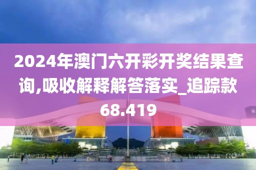 2024年澳門六開彩開獎結(jié)果查詢,吸收解釋解答落實_追蹤款68.419