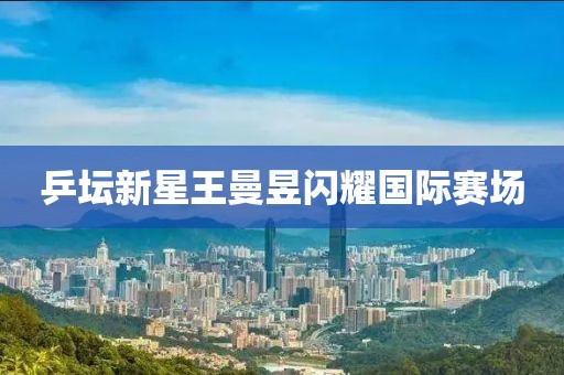 乒壇新星王曼昱閃耀國際賽場