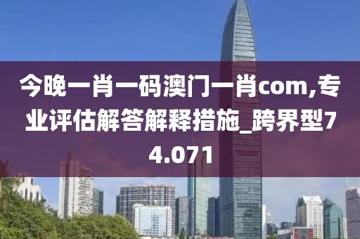 今晚一肖一碼澳門一肖com,專業(yè)評估解答解釋措施_跨界型74.071