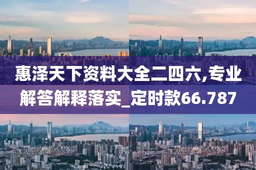 惠澤天下資料大全二四六,專業(yè)解答解釋落實_定時款66.787