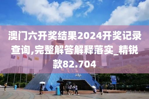 澳門六開獎(jiǎng)結(jié)果2024開獎(jiǎng)記錄查詢,完整解答解釋落實(shí)_精銳款82.704