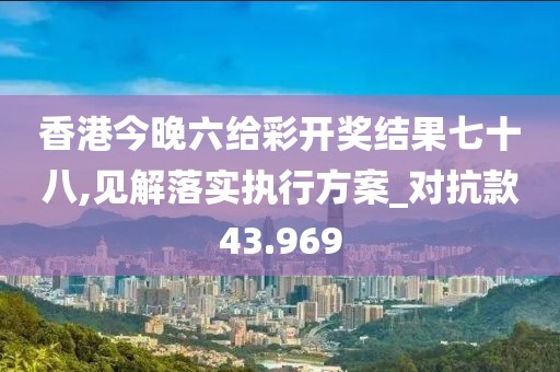 香港今晚六給彩開獎結(jié)果七十八,見解落實執(zhí)行方案_對抗款43.969