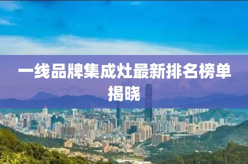 一線品牌集成灶最新排名榜單揭曉