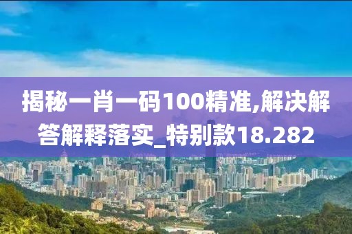 揭秘一肖一碼100精準(zhǔn),解決解答解釋落實_特別款18.282