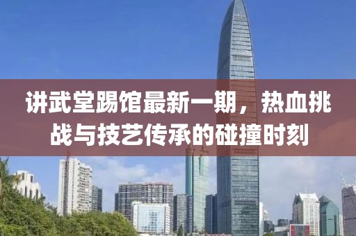 講武堂踢館最新一期，熱血挑戰(zhàn)與技藝傳承的碰撞時(shí)刻