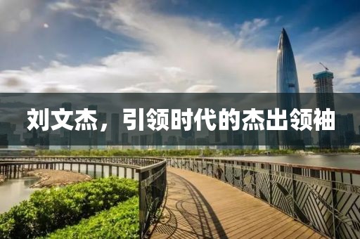 劉文杰，引領(lǐng)時(shí)代的杰出領(lǐng)袖