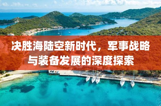 決勝海陸空新時代，軍事戰(zhàn)略與裝備發(fā)展的深度探索