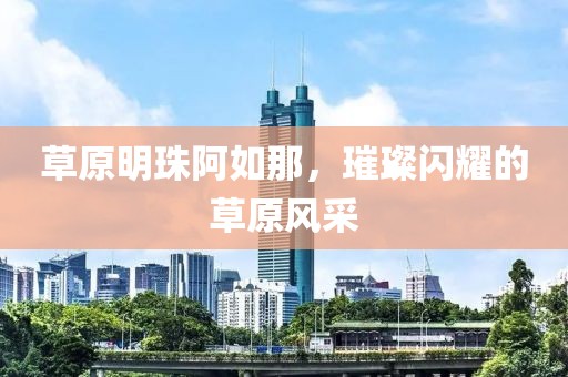 草原明珠阿如那，璀璨閃耀的草原風采
