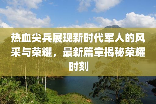 熱血尖兵展現(xiàn)新時代軍人的風采與榮耀，最新篇章揭秘榮耀時刻