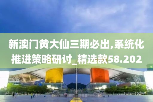 新澳門黃大仙三期必出,系統(tǒng)化推進(jìn)策略研討_精選款58.202