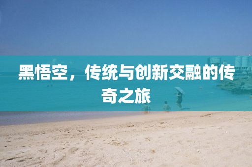 黑悟空，傳統(tǒng)與創(chuàng)新交融的傳奇之旅