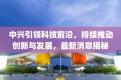 中興引領(lǐng)科技前沿，持續(xù)推動(dòng)創(chuàng)新與發(fā)展，最新消息揭秘