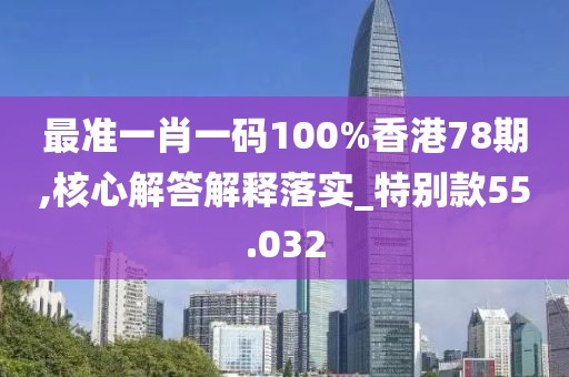 最準(zhǔn)一肖一碼100%香港78期,核心解答解釋落實_特別款55.032
