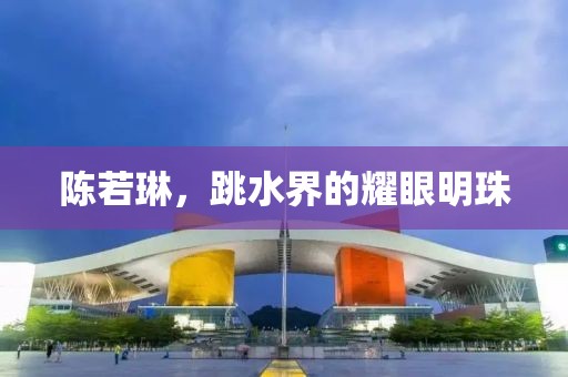 陳若琳，跳水界的耀眼明珠