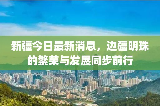 新疆今日最新消息，邊疆明珠的繁榮與發(fā)展同步前行
