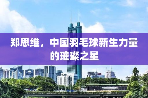 鄭思維，中國羽毛球新生力量的璀璨之星