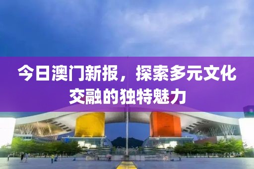 今日澳門新報，探索多元文化交融的獨特魅力