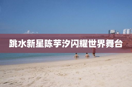 跳水新星陳芋汐閃耀世界舞臺(tái)