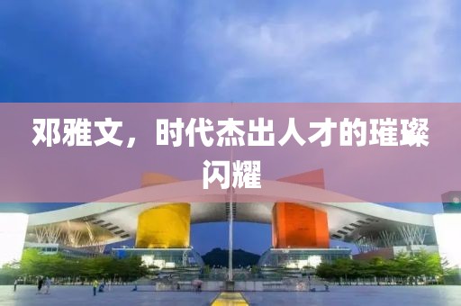 鄧雅文，時代杰出人才的璀璨閃耀