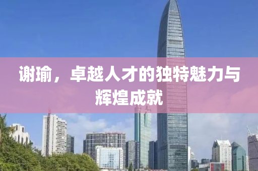 謝瑜，卓越人才的獨(dú)特魅力與輝煌成就