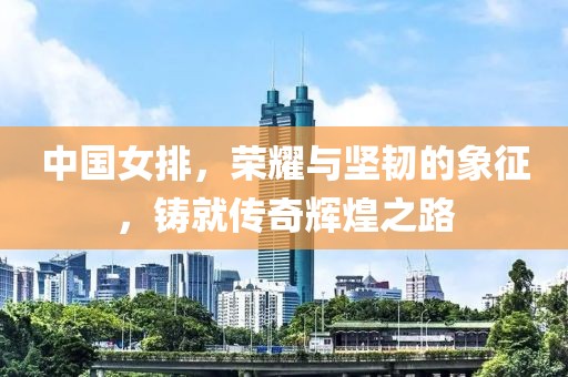 中國女排，榮耀與堅(jiān)韌的象征，鑄就傳奇輝煌之路