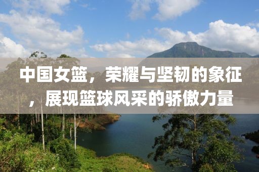 中國女籃，榮耀與堅韌的象征，展現(xiàn)籃球風(fēng)采的驕傲力量