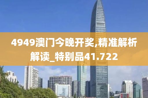 4949澳門(mén)今晚開(kāi)獎(jiǎng),精準(zhǔn)解析解讀_特別品41.722