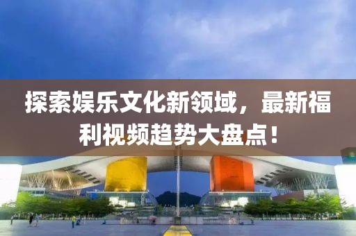 探索娛樂文化新領(lǐng)域，最新福利視頻趨勢大盤點！