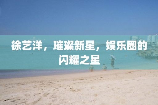 徐藝洋，璀璨新星，娛樂(lè)圈的閃耀之星
