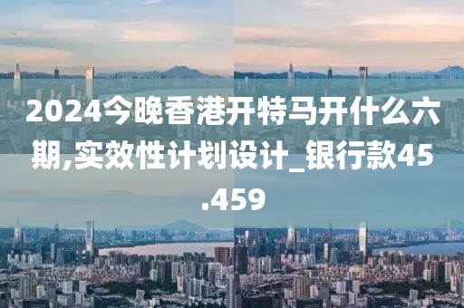 2024今晚香港開特馬開什么六期,實(shí)效性計(jì)劃設(shè)計(jì)_銀行款45.459