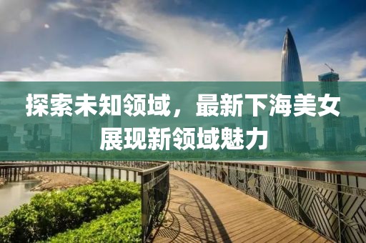 探索未知領(lǐng)域，最新下海美女展現(xiàn)新領(lǐng)域魅力