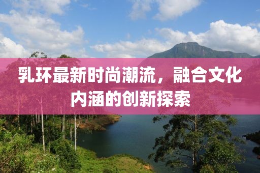 乳環(huán)最新時尚潮流，融合文化內(nèi)涵的創(chuàng)新探索
