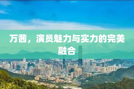 萬茜，演員魅力與實力的完美融合