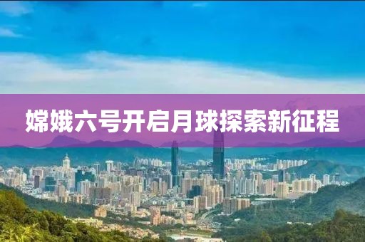 嫦娥六號開啟月球探索新征程