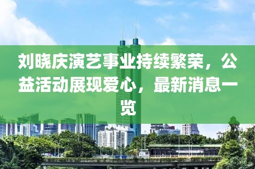 劉曉慶演藝事業(yè)持續(xù)繁榮，公益活動展現(xiàn)愛心，最新消息一覽