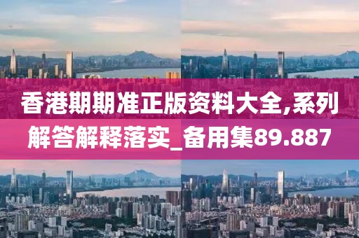 香港期期準正版資料大全,系列解答解釋落實_備用集89.887