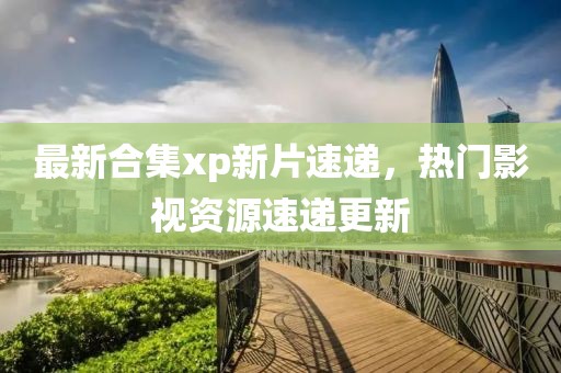最新合集xp新片速遞，熱門影視資源速遞更新