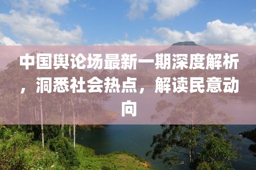 中國輿論場(chǎng)最新一期深度解析，洞悉社會(huì)熱點(diǎn)，解讀民意動(dòng)向