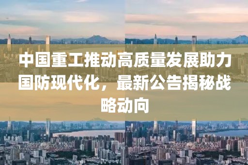 中國(guó)重工推動(dòng)高質(zhì)量發(fā)展助力國(guó)防現(xiàn)代化，最新公告揭秘戰(zhàn)略動(dòng)向