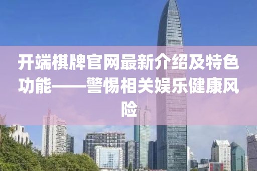 開端棋牌官網(wǎng)最新介紹及特色功能——警惕相關(guān)娛樂(lè)健康風(fēng)險(xiǎn)