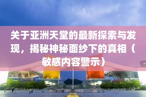 關(guān)于亞洲天堂的最新探索與發(fā)現(xiàn)，揭秘神秘面紗下的真相（敏感內(nèi)容警示）