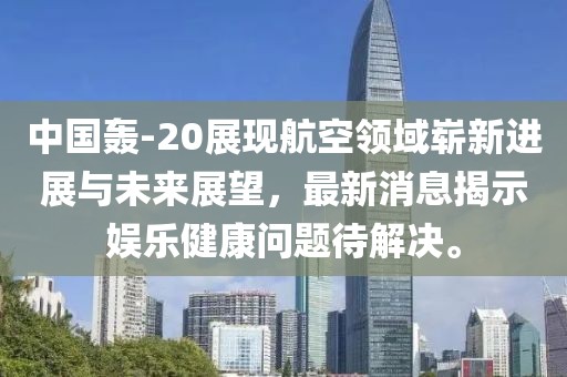 中國轟-20展現(xiàn)航空領(lǐng)域嶄新進展與未來展望，最新消息揭示娛樂健康問題待解決。