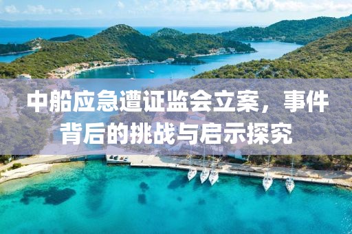 中船應(yīng)急遭證監(jiān)會(huì)立案，事件背后的挑戰(zhàn)與啟示探究