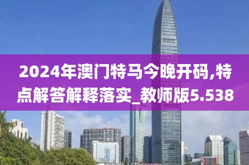 2024年澳門特馬今晚開碼,特點解答解釋落實_教師版5.538