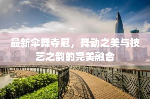 最新傘舞奪冠，舞動(dòng)之美與技藝之韻的完美融合