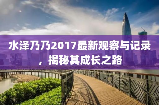 水澤乃乃2017最新觀察與記錄，揭秘其成長(zhǎng)之路