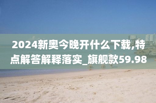 2024新奧今晚開什么下載,特點(diǎn)解答解釋落實(shí)_旗艦款59.98