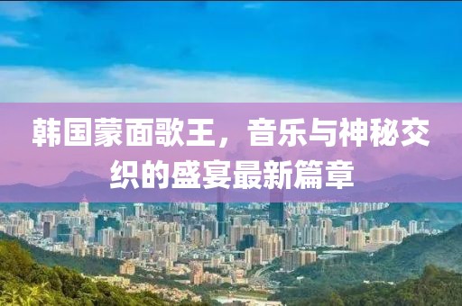 韓國蒙面歌王，音樂與神秘交織的盛宴最新篇章