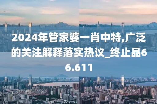 2024年管家婆一肖中特,廣泛的關(guān)注解釋落實(shí)熱議_終止品66.611