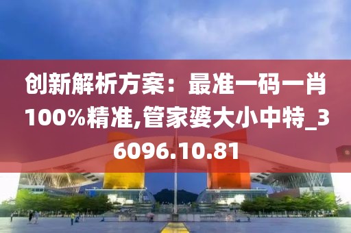 創(chuàng)新解析方案：最準(zhǔn)一碼一肖100%精準(zhǔn),管家婆大小中特_36096.10.81